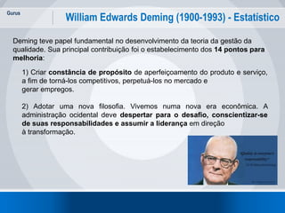 Gurus
3
William Edwards Deming (1900-1993) - Estatístico
Deming teve papel fundamental no desenvolvimento da teoria da gestão da
qualidade. Sua principal contribuição foi o estabelecimento dos 14 pontos para
melhoria:
1) Criar constância de propósito de aperfeiçoamento do produto e serviço,
a fim de torná-los competitivos, perpetuá-los no mercado e
gerar empregos.
2) Adotar uma nova filosofia. Vivemos numa nova era econômica. A
administração ocidental deve despertar para o desafio, conscientizar-se
de suas responsabilidades e assumir a liderança em direção
à transformação.
 