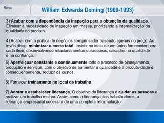Gurus
4
William Edwards Deming (1900-1993)
3) Acabar com a dependência de inspeção para a obtenção da qualidade.
Eliminar a necessidade de inspeção em massa, priorizando a internalização da
qualidade do produto.
4) Acabar com a prática de negócios compensador baseado apenas no preço. Ao
invés disso, minimizar o custo total. Insistir na ideia de um único fornecedor para
cada item, desenvolvendo relacionamentos duradouros, calcados na qualidade
e na confiança.
5) Aperfeiçoar constante e continuamente todo o processo de planejamento,
produção e serviços, com o objetivo de aumentar a qualidade e a produtividade e,
consequentemente, reduzir os custos.
6) Fornecer treinamento no local de trabalho.
7) Adotar e estabelecer liderança. O objetivo da liderança é ajudar as pessoas a
realizar um trabalho melhor. Assim como a liderança dos trabalhadores, a
liderança empresarial necessita de uma completa reformulação.
 