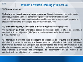 Gurus
5
William Edwards Deming (1900-1993)
8) Eliminar o medo.
9) Quebrar as barreiras entre departamentos. Os colaboradores dos setores de
pesquisa, projetos, vendas, compras ou produção devem trabalhara em
equipe, tornando-se capazes de antecipar problemas que possam surgir durante a
produção ou durante a utilização dos produtos ou serviços.
10) Eliminar slogans, exortações e metas dirigidas aos empregados.
11) Eliminar padrões artificiais (cotas numéricas) para o chão de fábrica, a
administração por objetivos (APO) e a administração através de números
e metas numéricas.
12) Remover barreiras que despojem as pessoas de orgulho no trabalho. A
atenção dos supervisores deve voltar-se para a qualidade e não para números.
Remover as barreiras que usurpam dos colaboradores das áreas administrativas e de
planejamento/engenharia o justo direito de orgulhar-se do produto de seu trabalho.
Isso significa a abolição das avaliações de desempenho ou de mérito e da
administração por objetivos ou por números.
 