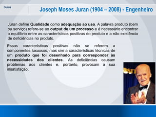 Gurus
6
Joseph Moses Juran (1904 – 2008) - Engenheiro
Juran define Qualidade como adequação ao uso. A palavra produto (bem
ou serviço) refere-se ao output de um processo e é necessário encontrar
o equilíbrio entre as características positivas do produto e a não existência
de deficiências no produto.
Essas características positivas não se referem a
componentes luxuosos, mas sim a características técnicas de
um produto que foi desenhado para corresponder às
necessidades dos clientes. As deficiências causam
problemas aos clientes e, portanto, provocam a sua
insatisfação.
 