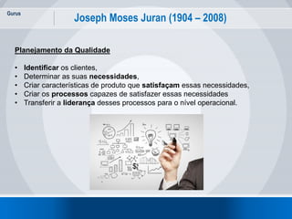 Gurus
8
Joseph Moses Juran (1904 – 2008)
Planejamento da Qualidade
• Identificar os clientes,
• Determinar as suas necessidades,
• Criar características de produto que satisfaçam essas necessidades,
• Criar os processos capazes de satisfazer essas necessidades
• Transferir a liderança desses processos para o nível operacional.
 