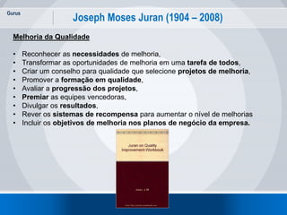 Gurus
9
Joseph Moses Juran (1904 – 2008)
Melhoria da Qualidade
• Reconhecer as necessidades de melhoria,
• Transformar as oportunidades de melhoria em uma tarefa de todos,
• Criar um conselho para qualidade que selecione projetos de melhoria,
• Promover a formação em qualidade,
• Avaliar a progressão dos projetos,
• Premiar as equipes vencedoras,
• Divulgar os resultados,
• Rever os sistemas de recompensa para aumentar o nível de melhorias
• Incluir os objetivos de melhoria nos planos de negócio da empresa.
 