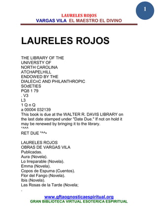 1
                 LAURELES ROJOS
        VARGAS VILA EL MAESTRO EL DIVINO



LAURELES ROJOS
THE LIBRARY OF THE
UNIVERSTY OF
NORTH CAROLINA
ATCHAPELHILL
ENDOWED BY THE
DIALECnC AND PHILANTHROPIC
SOdETIES
PQ8 1 79
. V3
L3
1QnQ
a 00004 032139
This book is due at the WALTER R. DAVIS LIBRARY on
the last date stamped under "Date Due." If not on hold it
may be renewed by bringing it to the library.
°^^^
RET DUE "^^•

LAURELES ROJOS
OBRAS DE VARGAS VILA
Publicadas.
Aura (Novela).
Lo Irreparable (Novela).
Emma (Novela).
Copos de Espuma (Cuentos).
Flor del Fango (Novela).
Ibis (Novela).
Las Rosas de la Tarde (Novela;
.
             www.gftaognosticaespiritual.org
     GRAN BIBLIOTECA VIRTUAL ESOTERICA ESPIRITUAL
 