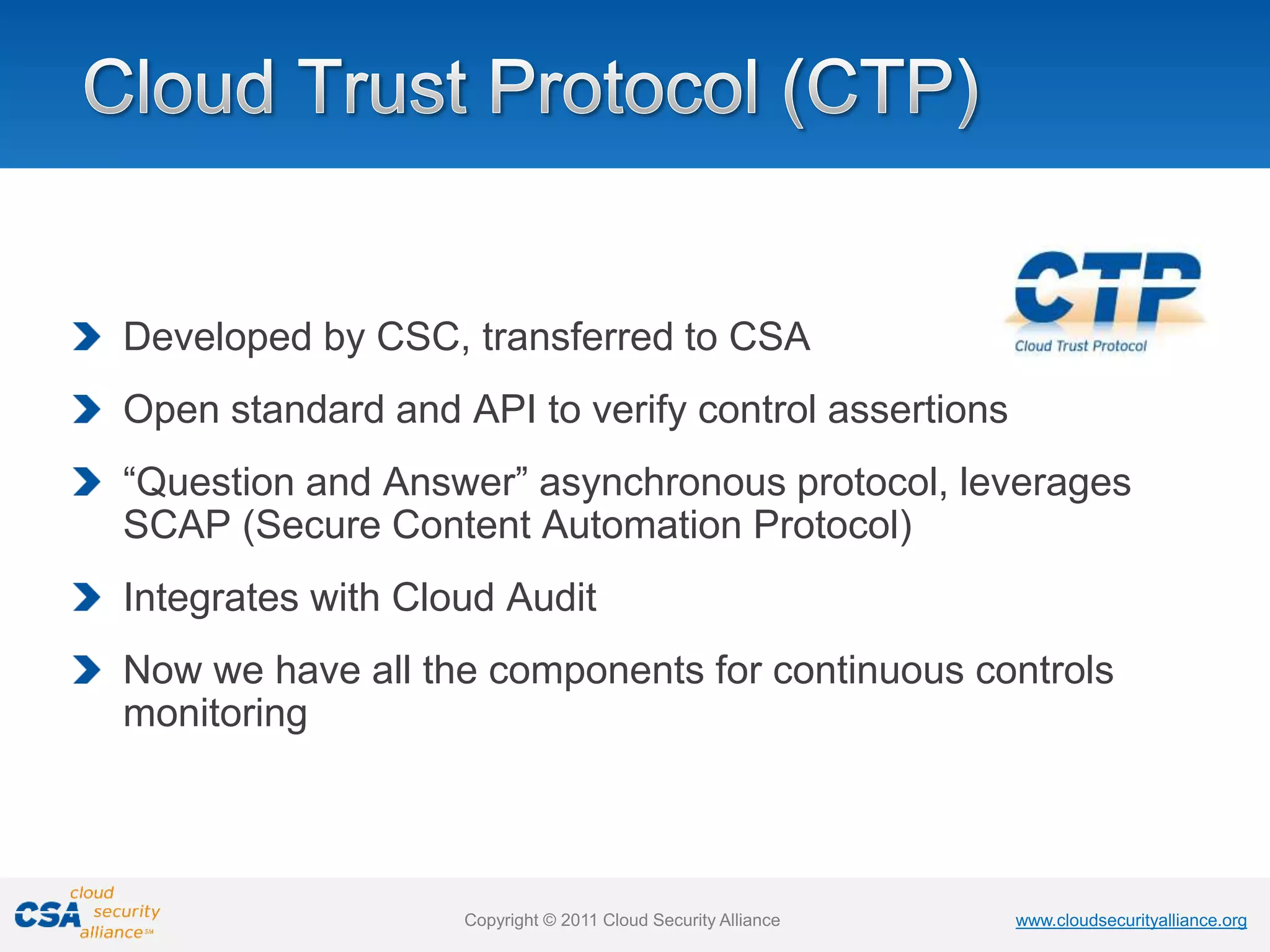 www.cloudsecurityalliance.org
Copyright © 2011 Cloud Security Alliance www.cloudsecurityalliance.org
Copyright © 2011 Cloud Security Alliance
Developed by CSC, transferred to CSA
Open standard and API to verify control assertions
“Question and Answer” asynchronous protocol, leverages
SCAP (Secure Content Automation Protocol)
Integrates with Cloud Audit
Now we have all the components for continuous controls
monitoring
 