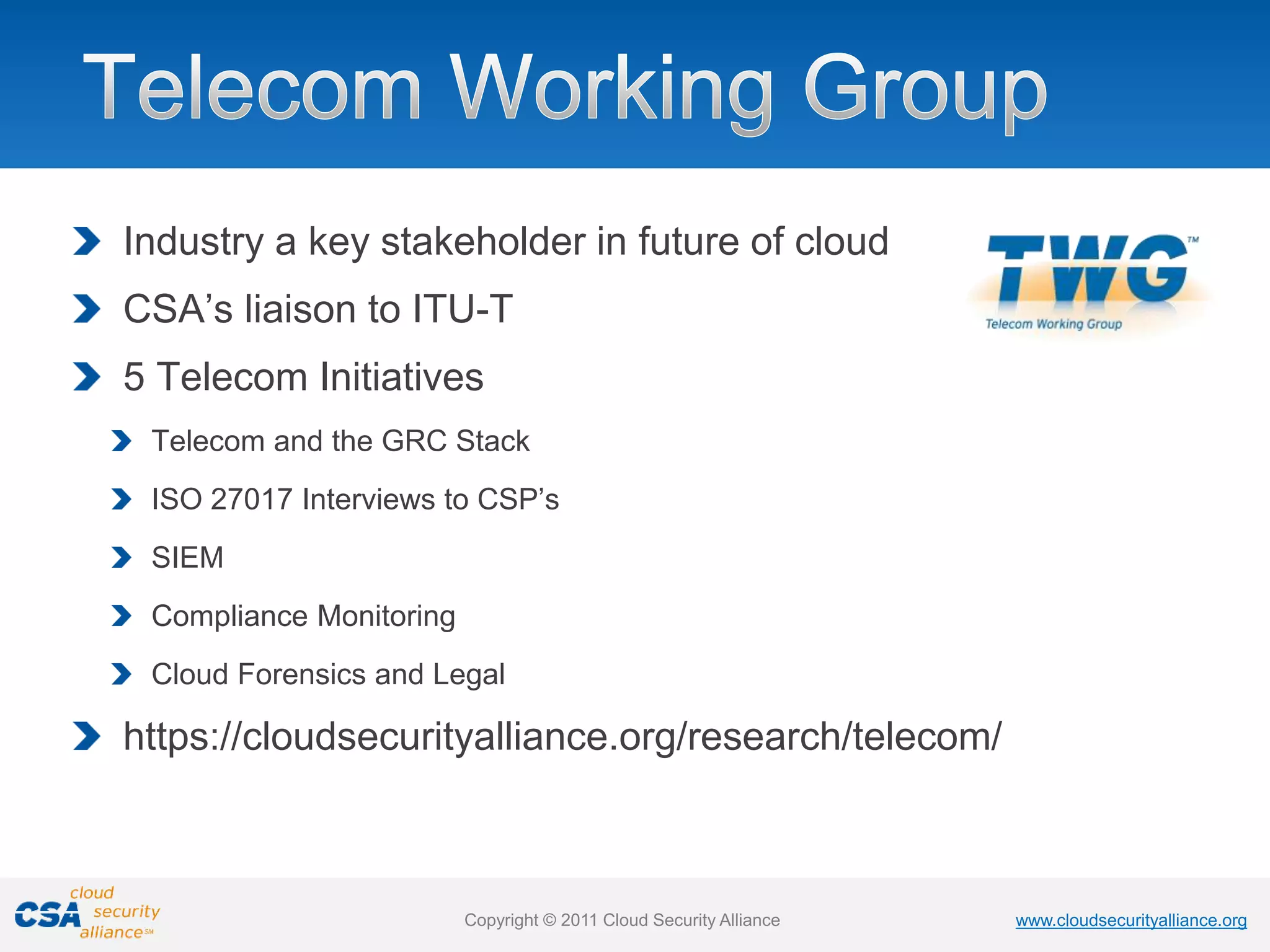 www.cloudsecurityalliance.org
Copyright © 2011 Cloud Security Alliance www.cloudsecurityalliance.org
Copyright © 2011 Cloud Security Alliance
Industry a key stakeholder in future of cloud
CSA’s liaison to ITU-T
5 Telecom Initiatives
Telecom and the GRC Stack
ISO 27017 Interviews to CSP’s
SIEM
Compliance Monitoring
Cloud Forensics and Legal
https://cloudsecurityalliance.org/research/telecom/
 