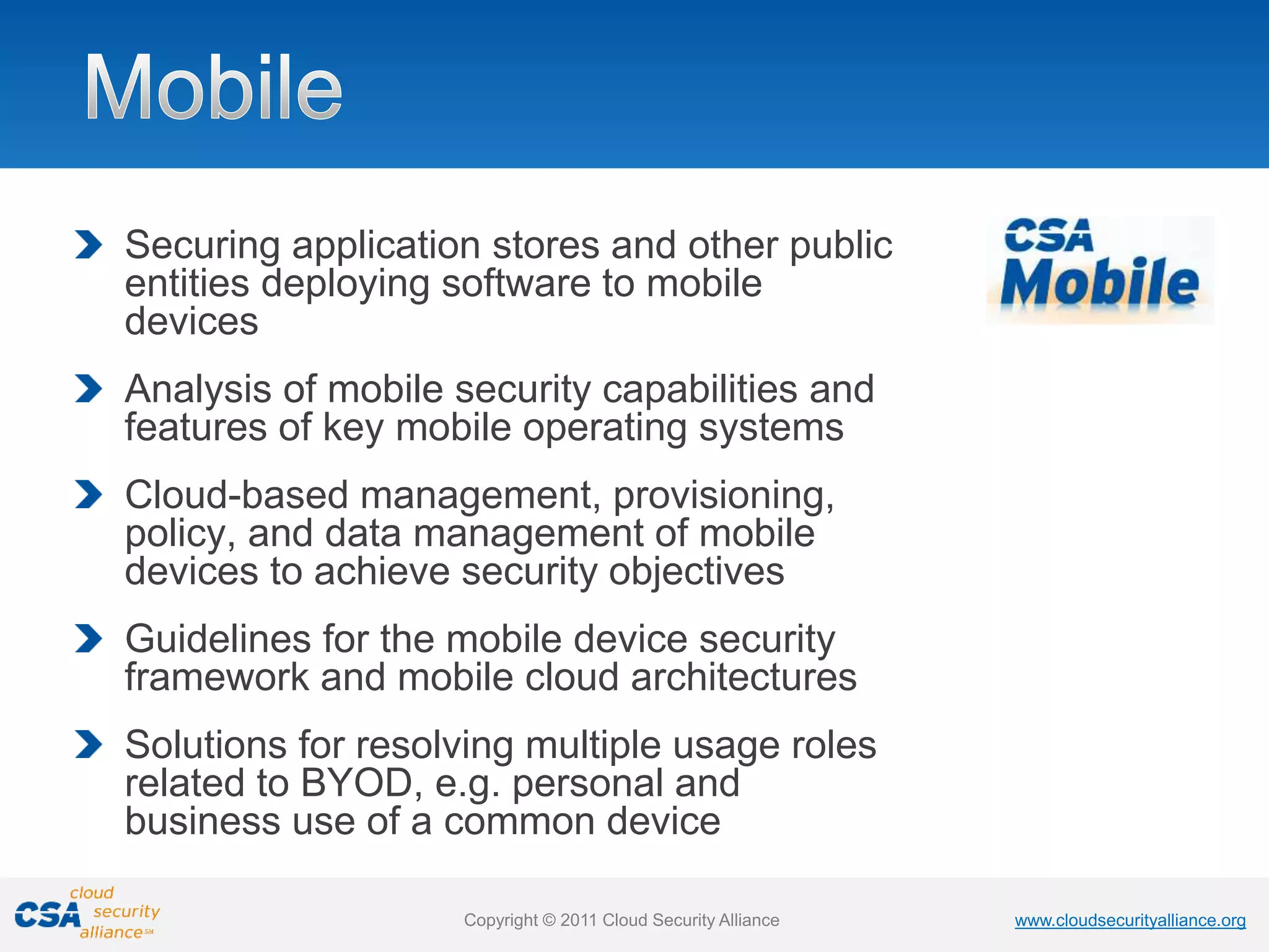 www.cloudsecurityalliance.org
Copyright © 2011 Cloud Security Alliance www.cloudsecurityalliance.org
Copyright © 2011 Cloud Security Alliance
Securing application stores and other public
entities deploying software to mobile
devices
Analysis of mobile security capabilities and
features of key mobile operating systems
Cloud-based management, provisioning,
policy, and data management of mobile
devices to achieve security objectives
Guidelines for the mobile device security
framework and mobile cloud architectures
Solutions for resolving multiple usage roles
related to BYOD, e.g. personal and
business use of a common device
 