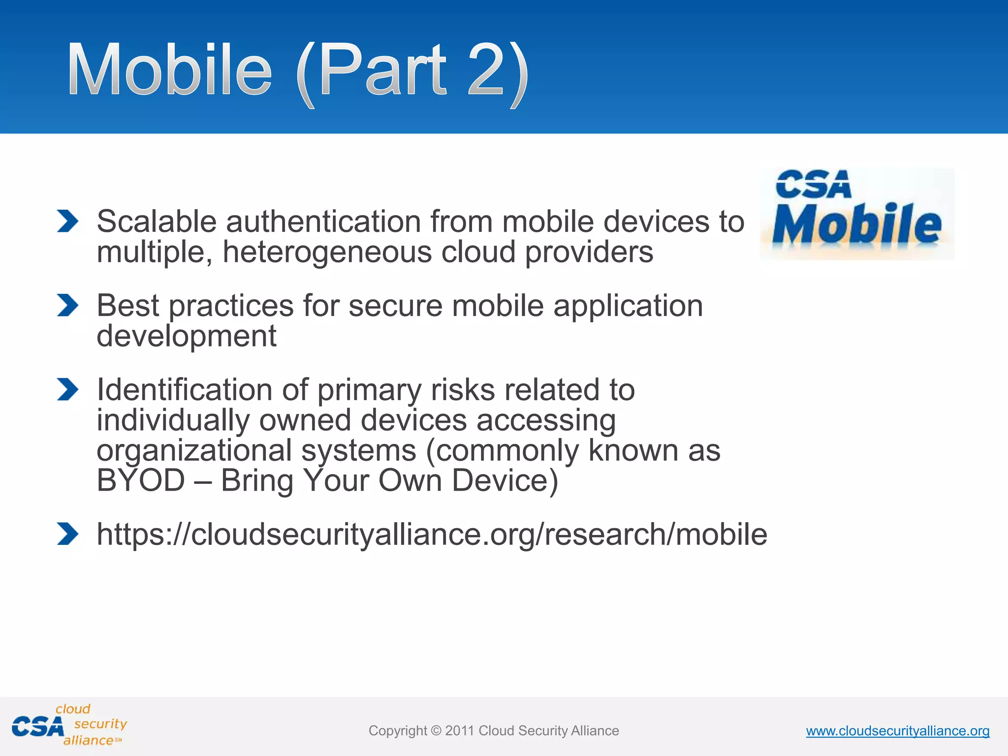 www.cloudsecurityalliance.org
Copyright © 2011 Cloud Security Alliance www.cloudsecurityalliance.org
Copyright © 2011 Cloud Security Alliance
Scalable authentication from mobile devices to
multiple, heterogeneous cloud providers
Best practices for secure mobile application
development
Identification of primary risks related to
individually owned devices accessing
organizational systems (commonly known as
BYOD – Bring Your Own Device)
https://cloudsecurityalliance.org/research/mobile
 
