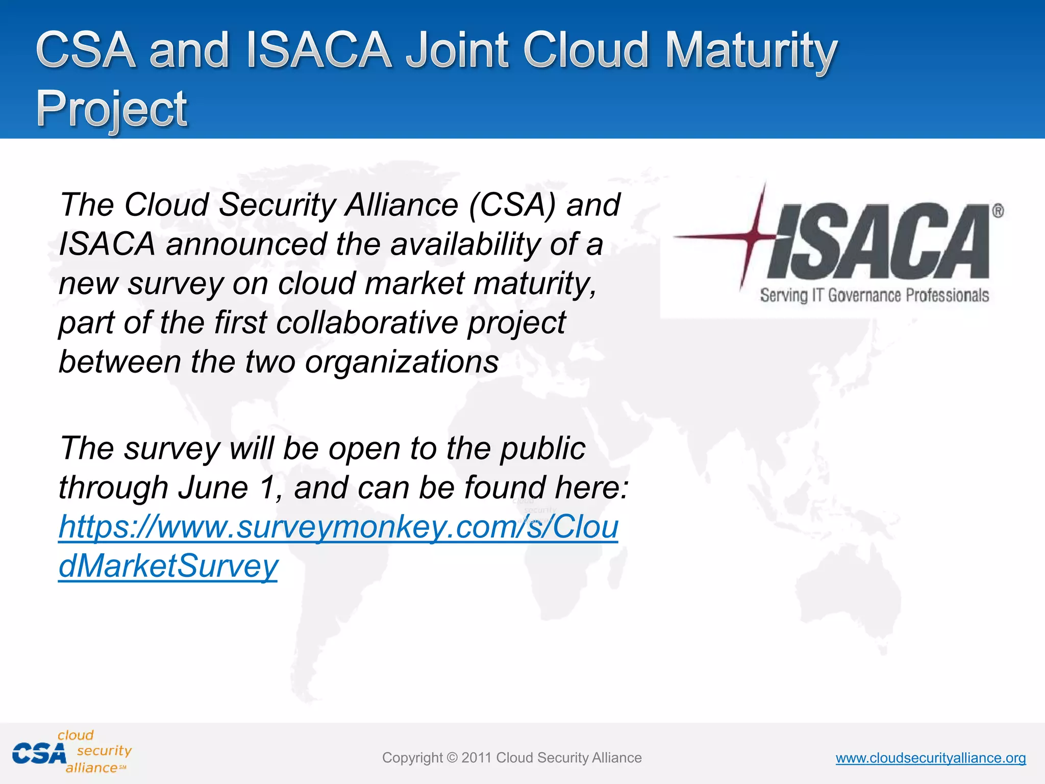 www.cloudsecurityalliance.org
Copyright © 2011 Cloud Security Alliance www.cloudsecurityalliance.org
Copyright © 2011 Cloud Security Alliance
The Cloud Security Alliance (CSA) and
ISACA announced the availability of a
new survey on cloud market maturity,
part of the first collaborative project
between the two organizations
The survey will be open to the public
through June 1, and can be found here:
https://www.surveymonkey.com/s/Clou
dMarketSurvey
 