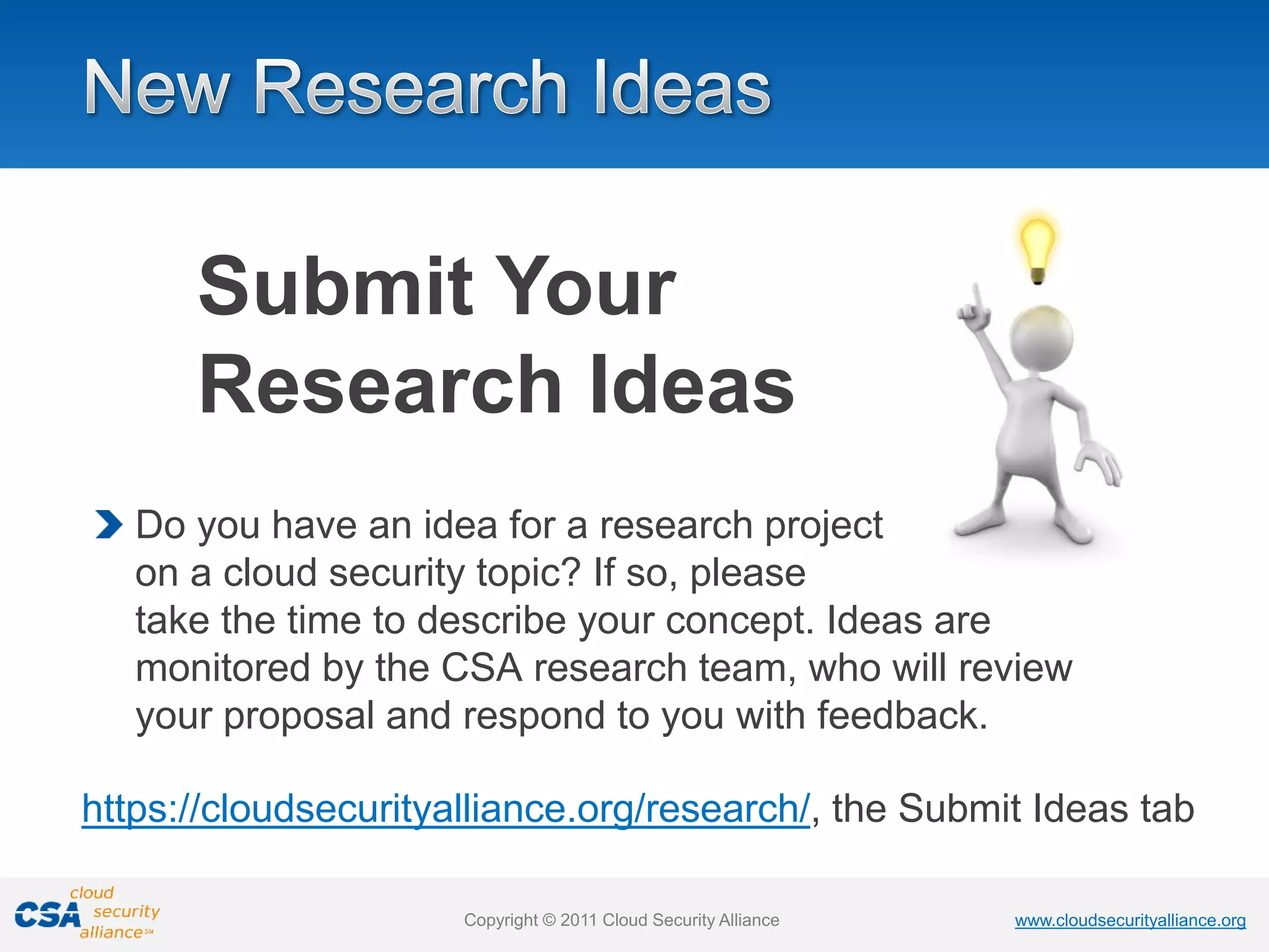 www.cloudsecurityalliance.org
Copyright © 2011 Cloud Security Alliance www.cloudsecurityalliance.org
Copyright © 2011 Cloud Security Alliance
Do you have an idea for a research project
on a cloud security topic? If so, please
take the time to describe your concept. Ideas are
monitored by the CSA research team, who will review
your proposal and respond to you with feedback.
https://cloudsecurityalliance.org/research/, the Submit Ideas tab
Submit Your
Research Ideas
 