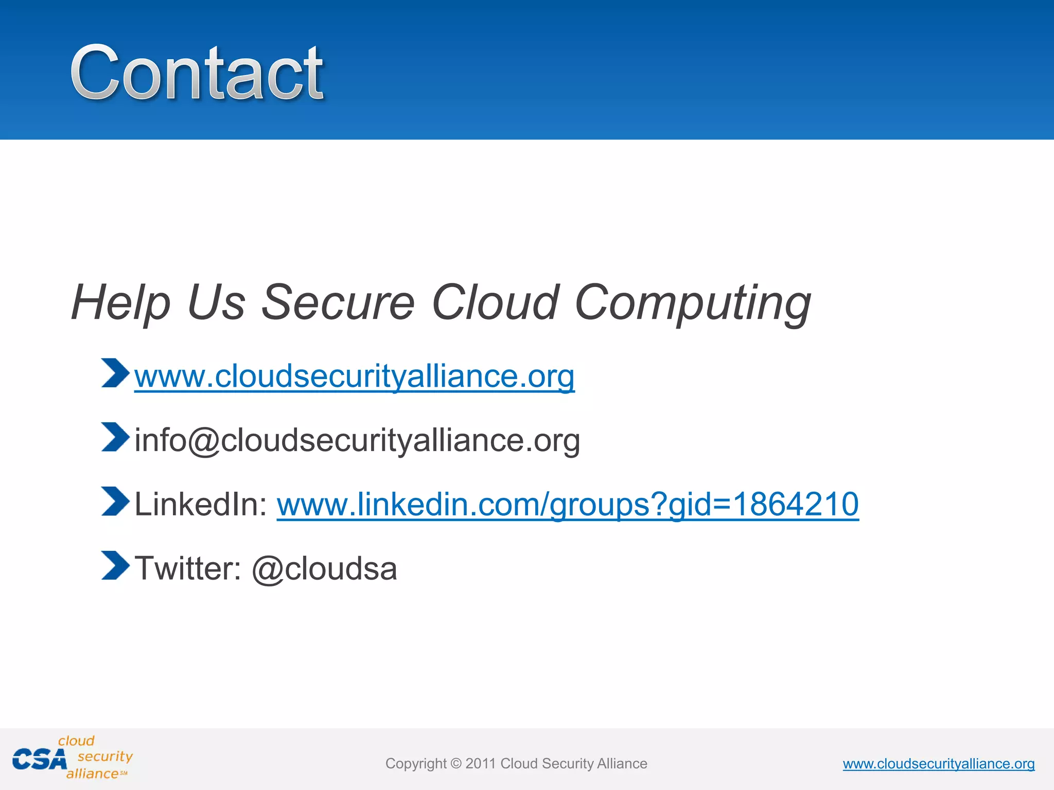 www.cloudsecurityalliance.org
Copyright © 2011 Cloud Security Alliance www.cloudsecurityalliance.org
Copyright © 2011 Cloud Security Alliance
Help Us Secure Cloud Computing
www.cloudsecurityalliance.org
info@cloudsecurityalliance.org
LinkedIn: www.linkedin.com/groups?gid=1864210
Twitter: @cloudsa
 