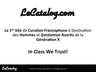 1	
  ©	
  2016	
  LeCatalog-­‐	
  In	
  Class	
  We	
  Trust	
  -­‐	
  All	
  Rights	
  Reserved.	
  
Le	
  1er	
  Site	
  de	
  Cura,on	
  Francophone	
  à	
  Des@na@on	
  
des	
  Hommes	
  et	
  Gentlemen	
  Aver,s	
  de	
  la	
  
Généra,on	
  X	
  
	
  
In	
  Class	
  We	
  Trust!	
  
 
