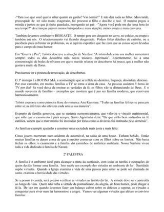 -“Para isso que você queria saber quanto eu ganho? Vai dormir!” E não deu nada ao filho. Mais tarde,
preocupado de ter sido muito exagerado, foi procurar o filho e deu-lhe o real. O menino pegou a
moeda e juntou ao que já tinha guardado, entregando ao pai: -”Agora você pode me dar uma hora do
seu tempo?” As crianças querem menos brinquedos e mais atenção; menos roupa e mais conversa.

Também devemos combater o DESGASTE. O tempo gera um desgaste no carro, no celular, na roupa e
também em nós. O relacionamento vai ficando desgastado. Podem faltar detalhes de carinho, ou a
paciência para enfrentar os problemas, ou o espírito esportivo que faz com que as coisas sejam levadas
para o campo do mau humor.

Em “Guerra e Paz”, Tolstoi descreve a situação de Nicolau: “A intimidade com sua mulher aumentava
sempre; todos os dias descobria nela novos tesouros espirituais”. Recentemente, fui a uma
comemoração de bodas de 60 anos em que o marido relatou ter descoberto há pouco, que a mulher não
gostava muito de flores.

Precisamos ter a postura de renovação, de descobertas.

O 3º inimigo é a ROTINA MÁ, a acomodação que se reflete no desleixo, bagunça, desordem, descaso.
Por esse caminho, em muitas famílias a TV se torna a dona da casa. As pessoas assistem 5 horas de
TV por dia! Se você deixa de ensinar as verdades da fé, os filhos vão se distanciando de Deus. E o
mundo necessita de famílias – exemplos que mostrem que é por ser família moderna, que convivem
harmoniosamente.

Tolstoi escreveu como primeira frase do romance Ana Karenina: “Todas as famílias felizes se parecem
entre si; as infelizes são infelizes cada uma a sua maneira”.

Exemplo de família generosa, que se sustenta economicamente, que valoriza o vínculo matrimonial,
que sabe que o casamento é para sempre. Santo Agostinho dizia: “Os que estão bem instruídos na fé
católica, sabem que o matrimônio foi instituído por Deus como o divórcio foi instituído pelo demônio”.

As famílias-exemplo ajudarão a construir uma sociedade mais justa e mais feliz.

Cinco jovens morreram num acidente de automóvel, na saída de uma boate. Tinham bebido. Então
muitas famílias se deram conta de que é preciso conversar com os filhos sobre os limites. Não basta
fechar os olhos; o casamento e a família são caminhos de autêntica santidade. Nossa Senhora viveu
toda a vida dedicada à família de Nazaré.

                                     2ª PALESTRA

A família é o ambiente ideal para alcançar a meta da santidade, com todas as tarefas e ocupações de
quem decide formar uma família. Isso supõe um exemplo das virtudes no ambiente do lar. Santidade
supõe virtudes. Quando a Igreja examina a vida de uma pessoa para saber se pode ser chamada de
santa, examina a heroicidade das virtudes.

Se a pessoa é casada, será preciso verificar as virtudes no âmbito do lar. A virtude deve ser construída
ao longo da vida. Quem não tinha a virtude da pontualidade, da alegria, do bom humor, pode chegar a
tê-la. De vez em quando devemos fazer um balanço calmo sobre os defeitos a superar, as virtudes a
conquistar para viver num lar harmonioso e alegre. Vamos ver algumas virtudes que afetam o convívio
familiar.
 