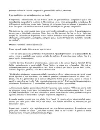 Podemos salientar 4 virtudes: compreensão, generosidade, renúncia, otimismo

É um quadrilátero em que cada uma tem sua função.

Compreensão – Há uma cena, na vida de Jesus Cristo, em que comparece a compreensão que se tem
numa família. Jesus observa o enterro do filho único da viúva. Cristo compreende a profundidade do
sofrimento da mulher que perdeu tudo. Sem que ela peça nada, Jesus se adiantou e ressuscitou seu
filho. Para que a vida familiar transcorra de maneira serena é preciso que haja compreensão.

Não tanto que me compreendam, mas a nossa compreensão em relação aos outros. É querer as pessoas,
mesmo com as dificuldades, defeitos e falhas. Escreveu São Josemaria Escriva, em Forja: “Coloca-te
sempre nas circunstâncias do próximo. Assim verás os problemas ou as questões serenamente, não te
aborrecerás, compreenderás, desculparás, corrigirás quando e como for necessário e encherás o mundo
de caridade”.

Diremos: “Encherás a família de caridade”.

Essa é a grande receita: Colocar-se no lugar do outro.

Todos nós temos coisas que gostaríamos de fazer melhor. Quando procuramos ver as peculiaridades do
outro, vemos as qualidades que existem ao lado dos defeitos. É uma visão mais realista. Esse é o
desejo interior de compreender.

Também devemos desenvolver a Generosidade. Como seria o dia a dia da Sagrada Família? Devia
brilhar particularmente, a generosidade. Nossa Senhora se doava sem reclamações. São José se
adiantava para comprar algo necessário na casa. Jesus se oferecia para buscar água na fonte. Assim,
com essa disposição generosa, a vida devia ser muito feliz.

“Oxalá saibas, diariamente e com generosidade, contrariar-te, alegre e discretamente, para servir e para
tornar agradável a vida aos outros. Este modo de proceder é verdadeira caridade de Jesus Cristo.”
(Forja, 150). É a generosidade de ir além do obrigatório. Sorrir quando custa, quando a vontade é
devolver a cara feia que recebi: “não, vou retribuir com um sorriso”. É abraçar tarefas desagradáveis,
monótonas e desanimadoras. A luminosidade e alegria estão ligadas à generosidade.

A Renúncia está ligada à generosidade: BentoXVI escreveu numa encíclica: “ O Sim ao amor é fonte
de sofrimento porque o amor exige expropriações do meu “eu” nos quais deixo podar e ferir. O amor
não pode de modo algum existir sem esta renúncia mesmo dolorosa a mim mesmo; senão torna-se puro
egoísmo, anulando-se deste modo a si próprio enquanto tal. (Spes Salvi).

Renunciar a coisas pessoais pelo bem alheio. Dizia Pascal: “A vontade própria não se satisfará nunca,
mesmo que tenha poder sobre tudo o que deseja. Mas ficamos satisfeitos no momento em que
renunciamos a ela”.

Importa saber renunciar; seja a opiniões pessoais para nos abrirmos aos outros. Renunciamos a um
gosto para satisfazer os outros. Qual pizza escolher? Qual vai ser o filme? A pessoa se tornar
irredutível numa bobagem, pode criar inúmeras brigas.
 
