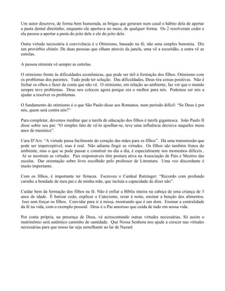 Um autor descreve, de forma bem humorada, as brigas que geraram num casal o hábito dela de apertar
a pasta dental direitinho, enquanto ele apertava no meio, de qualquer forma. Os 2 resolveram ceder e
ela passou a apertar a pasta do jeito dele e ele do jeito dela.

Outra virtude necessária à convivência é o Otimismo, baseado na fé; não uma simples bonomia. Diz
um provérbio chinês: De duas pessoas que olham através da janela, uma vê a escuridão, a outra vê as
estrelas.

A pessoa otimista vê sempre as estrelas.

O otimismo frente às dificuldades econômicas, que pode ser útil à formação dos filhos. Otimismo com
os problemas dos parentes. Tudo pode ter solução. Das dificuldades, Deus tira coisas positivas. Não é
fechar os olhos e fazer de conta que não vê. O otimismo, em relação ao ambiente, faz ver que o mundo
sempre teve problemas. Deus nos colocou agora porque era o melhor para nós. Podemos ser nós a
ajudar a resolver os problemas.

O fundamento do otimismo é o que São Paulo disse aos Romanos, num período difícil: “Se Deus é por
nós, quem será contra nós?”

Para completar, devemos meditar que a tarefa de educação dos filhos é tarefa gigantesca. João Paulo II
disse sobre seu pai: “O simples fato de vê-lo ajoelhar-se, teve uma influência decisiva naqueles meus
anos de meninice”.

Cura D’Ars: “A virtude passa facilmente do coração das mães para os filhos”. Há uma transmissão que
pode ser imperceptível, mas é real. Não adianta fingir as virtudes. Os filhos são também frutos do
ambiente, mas o que se pode passar e construir no dia a dia, é especialmente nos momentos difíceis..
 Aí se mostram as virtudes. Pais responsáveis têm postura ativa na Associação de Pais e Mestres das
escolas. Dar orientação sobre livro escolhido pelo professor de Literatura. Uma voz discordante é
muito importante.

Com os filhos, é importante ter firmeza. Escreveu o Cardeal Ratzinger: “Recordo com profundo
carinho a bondade de meu pai e de minha mãe, que incluía a capacidade de dizer não”.

Cuidar bem da formação dos filhos na fé. Não é enfiar a Bíblia inteira na cabeça de uma criança de 3
anos de idade. É batizar cedo, explicar o Catecismo, rezar à noite, ensinar a benção dos alimentos.
 Isso sem forçar os filhos. Convidar para ir à missa, mostrando que é um dom. Ensinar a centralidade
da fé na vida, com o exemplo pessoal. Deus é o Pai amoroso que cuida de tudo em nossa vida.

Por conta própria, na presença de Deus, vá acrescentando outras virtudes necessárias. Só assim o
matrimônio será autêntico caminho de santidade. Que Nossa Senhora nos ajude a crescer nas virtudes
necessárias para que nosso lar seja semelhante ao lar de Nazaré
 