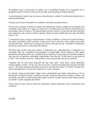 Na tendência para a conservação da espécie está a sexualidade humana. Se é exagerada, leva à
decadência moral. Costuma-se dizer que foi uma das causas da queda do Império Romano.

A auto-afirmação é natural; mas seu excesso descamba para a vaidade. O exibicionismo doentio leva à
perda da naturalidade.

O desejo louco de auto-realização leva à ambição e destruição da própria pessoa.

Por que esses exércitos de defesa se tornam auto-destruidores? Porque é próprio do ser humano bem
constituído, amar a Deus em 1º lugar, aos outros em 2º e só olhar para si em terceiro. O lado doentio do
amor-próprio volta-se só para si. Os descontrolados não são virtuosos. O avaro que não fuma nem bebe
para economizar, não o faz por virtude; é egoísmo. Quem, por pura vaidade não come doce está dando
culto ao “eu”.

A Temperança vigia e corrige a atuação humana. Corrige a tendência a colocar-se na frente de Deus e
dos outros; a prevalecer sobre o próximo. Vamos ouvir o que o outro tem a dizer, pode ser que tenha
uma parte de razão... Quem busca a sensação, fica escravo dos jogos de azar. A atuação da Temperança
mostra que o justo meio é o cume entre dois abismos.

Não falar nada ou falar como uma matraca. A impaciência ou o aparvalhamento. A indecisão ou a
temeridade. Mas não o equilíbrio da acomodação ou mediocridade. Desde outubro de 2001 alguns
pensadores começaram a dizer que a religião tende ao fanatismo. No que tange ao Cristianismo pode-se
dizer que leva ao equilíbrio, maturidade, autenticidade. Jesus não diz: “Se não matas ou não roubas já
és bom.” Pelo contrário, Jesus diz: “Sede perfeitos como o meu pai que está no céu é perfeito”.

“Enquanto não me curar dessa depressão não faço mais nada”. Tanta gente, mesmo deprimida,
continua agindo, vivendo. “Só em casa, não sai de casa”. A pessoa fica parecendo uma pata chocando
um ovo. “Só estudo, enquanto não passar no concurso; não faço mais nada!” E a família? Acordar mais
cedo no domingo para ir à missa não é fanatismo; é vencer a preguiça.

Na “Eneida”, Enéias encontra Dido. Ambos viúvos, são flechados por Cupido. Apaixonam-se e ele vai
ficando por ali. Reluta em partir e cumprir sua missão. Os barcos estão presos na praia, e Enéias, com
sua espada, corta-lhes as amarras para poder seguir em frente. O gosto excessivo pela internet precisa
ser cortado. O gosto exagerado pelo álcool.

Vamos observar nossa vida aos olhos da Temperança. Estamos ignorando nosso compromisso para
com Deus?




EXAME
 