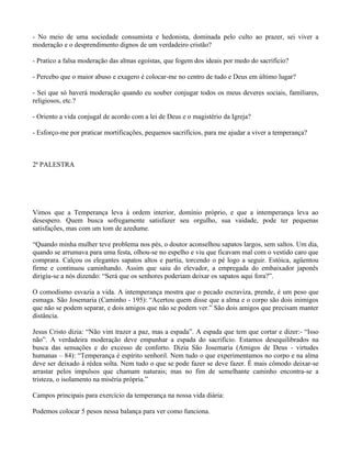 - No meio de uma sociedade consumista e hedonista, dominada pelo culto ao prazer, sei viver a
moderação e o desprendimento dignos de um verdadeiro cristão?

- Pratico a falsa moderação das almas egoístas, que fogem dos ideais por medo do sacrifício?

- Percebo que o maior abuso e exagero é colocar-me no centro de tudo e Deus em último lugar?

- Sei que só haverá moderação quando eu souber conjugar todos os meus deveres sociais, familiares,
religiosos, etc.?

- Oriento a vida conjugal de acordo com a lei de Deus e o magistério da Igreja?

- Esforço-me por praticar mortificações, pequenos sacrifícios, para me ajudar a viver a temperança?



2ª PALESTRA




Vimos que a Temperança leva à ordem interior, domínio próprio, e que a intemperança leva ao
desespero. Quem busca sofregamente satisfazer seu orgulho, sua vaidade, pode ter pequenas
satisfações, mas com um tom de azedume.

“Quando minha mulher teve problema nos pés, o doutor aconselhou sapatos largos, sem saltos. Um dia,
quando se arrumava para uma festa, olhou-se no espelho e viu que ficavam mal com o vestido caro que
comprara. Calçou os elegantes sapatos altos e partiu, torcendo o pé logo a seguir. Estóica, agüentou
firme e continuou caminhando. Assim que saiu do elevador, a empregada do embaixador japonês
dirigiu-se a nós dizendo: “Será que os senhores poderiam deixar os sapatos aqui fora?”.

O comodismo esvazia a vida. A intemperança mostra que o pecado escraviza, prende, é um peso que
esmaga. São Josemaria (Caminho - 195): “Acertou quem disse que a alma e o corpo são dois inimigos
que não se podem separar, e dois amigos que não se podem ver.” São dois amigos que precisam manter
distância.

Jesus Cristo dizia: “Não vim trazer a paz, mas a espada”. A espada que tem que cortar e dizer:- “Isso
não”. A verdadeira moderação deve empunhar a espada do sacrifício. Estamos desequilibrados na
busca das sensações e do excesso de conforto. Dizia São Josemaria (Amigos de Deus - virtudes
humanas – 84): “Temperança é espírito senhoril. Nem tudo o que experimentamos no corpo e na alma
deve ser deixado à rédea solta. Nem tudo o que se pode fazer se deve fazer. É mais cômodo deixar-se
arrastar pelos impulsos que chamam naturais; mas no fim de semelhante caminho encontra-se a
tristeza, o isolamento na miséria própria.”

Campos principais para exercício da temperança na nossa vida diária:

Podemos colocar 5 pesos nessa balança para ver como funciona.
 