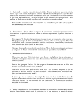 1) Curiosidade – exercitar o domínio da curiosidade. Há uma tendência a querer saber tudo,
mesmo o que é tolo e inútil. Certa pessoa contava: - Quando meu marido precisou viajar dois dias
antes do meu aniversário, deixou-me um embrulho lindo, com a recomendação de que só o abrisse
na data certa. Não resisti e abri. Em vez de perfume ou jóia, encontrei um cartão que dizia: “Vou
telefonar no dia do seu aniversário para dizer onde escondi seu presente de verdade”.

   Para que olhar um cartaz ou um filme indecente? Não estar olhando para todos os lados ajuda a
   não perder tempo com distrações.



2) Bens materiais – É bom refrear os impulsos do consumismo; contentar-se para viver com as
coisas básicas. Os produtos eletrônicos tornam-se obsoletos rapidamente. É preciso humildade e
realismo.

   Disse alguém: “O dinheiro só proporciona os bens que podem ser comprados: coisas e serviços.
   Não proporciona paz da alma, desfrute da beleza, amizade, calor do amor, pequenas delícias da
   vida familiar, nem o encontro com Deus, honradez, inteligência, conhecimento, dinheiro não
   torna ninguém bom pai de família ou bom cristão.”

   Há os que são apegados ao que é velho e confortável. Não se desfazem nem daquela camisa que
   já está puída, do chinelo esburacado. Há um momento em que se deve dizer CHEGA!

3) Bens sensíveis da Alimentação.

   Observemos que Jesus Cristo tinha tudo a seu dispor e multiplicava pães e peixes para a
   multidão, porém para si mesmo não usava desses recursos. O domínio sobre a comida mostra
   senhorio, controle.

   Escreve são Josemaria Escriva: “No dia em que te levantares da mesa sem ter feito uma
   pequena mortificação, comeste como um pagão”.

   Certa mãe leu esse ponto para seu filho de 6 anos. Logo o menino perguntou o que era
   mortificação. A seguir indagou : -“O que é um pagão?” A mãe respondeu-lhe. (silêncio) -“Mãe,
   faz 6 anos que como como um pagão”.

   A pessoa que não se controla na alimentação fica mais embotada em relação às coisas do
   espírito. O ser humano é assim. Numa pessoa que se diz cristã, a gula pode decepcionar aqueles
   com quem convive. “Se sou inteligente, por que como tanto?” é o título de um best-seller
   aparecido há alguns anos.



4) Bebida: com moderação não há problema. Passando de certo limite é ofensa a Deus. Quando
pequena, Santa Mônica gostava tanto de vinho que, ao ter que apanhá-lo na adega, ela sempre
 