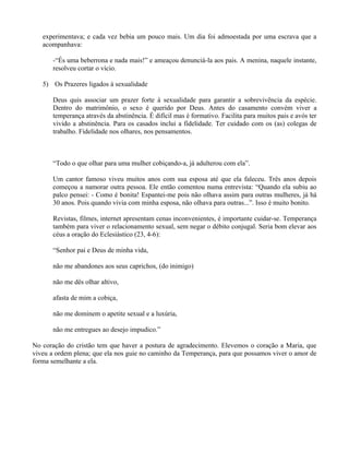 experimentava; e cada vez bebia um pouco mais. Um dia foi admoestada por uma escrava que a
   acompanhava:

       -“És uma beberrona e nada mais!” e ameaçou denunciá-la aos pais. A menina, naquele instante,
       resolveu cortar o vício.

   5) Os Prazeres ligados à sexualidade

       Deus quis associar um prazer forte à sexualidade para garantir a sobrevivência da espécie.
       Dentro do matrimônio, o sexo é querido por Deus. Antes do casamento convém viver a
       temperança através da abstinência. É difícil mas é formativo. Facilita para muitos pais e avós ter
       vivido a abstinência. Para os casados inclui a fidelidade. Ter cuidado com os (as) colegas de
       trabalho. Fidelidade nos olhares, nos pensamentos.



       “Todo o que olhar para uma mulher cobiçando-a, já adulterou com ela”.

       Um cantor famoso viveu muitos anos com sua esposa até que ela faleceu. Três anos depois
       começou a namorar outra pessoa. Ele então comentou numa entrevista: “Quando ela subiu ao
       palco pensei: - Como é bonita! Espantei-me pois não olhava assim para outras mulheres, já há
       30 anos. Pois quando vivia com minha esposa, não olhava para outras...”. Isso é muito bonito.

       Revistas, filmes, internet apresentam cenas inconvenientes, é importante cuidar-se. Temperança
       também para viver o relacionamento sexual, sem negar o débito conjugal. Seria bom elevar aos
       céus a oração do Eclesiástico (23, 4-6):

       “Senhor pai e Deus de minha vida,

       não me abandones aos seus caprichos, (do inimigo)

       não me dês olhar altivo,

       afasta de mim a cobiça,

       não me dominem o apetite sexual e a luxúria,

       não me entregues ao desejo impudico.”

No coração do cristão tem que haver a postura de agradecimento. Elevemos o coração a Maria, que
viveu a ordem plena; que ela nos guie no caminho da Temperança, para que possamos viver o amor de
forma semelhante a ela.
 