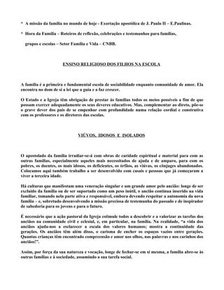 * A missão da família no mundo de hoje - Exortação apostólica de J. Paulo II – E.Paulinas.

* Hora da Família – Roteiros de reflexão, celebrações e testemunhos para famílias,

  grupos e escolas – Setor Família e Vida – CNBB.



                      ENSINO RELIGIOSO DOS FILHOS NA ESCOLA



A família é a primeira e fundamental escola de sociabilidade enquanto comunidade de amor. Ela
encontra no dom de si a lei que a guia e a faz crescer.

O Estado e a Igreja têm obrigação de prestar às famílias todos os meios possíveis a fim de que
possam exercer adequadamente os seus deveres educativos. Mas, complementar ao direto, põe-se
o grave dever dos pais de se empenhar com profundidade numa relação cordial e construtiva
com os professores e os diretores das escolas.



                              VIÚVOS, IDOSOS E ISOLADOS



O apostolado da família irradiar-se-á com obras de caridade espiritual e material para com as
outras famílias, especialmente aqueles mais necessitados de ajuda e de amparo, para com os
pobres, os doentes, os mais idosos, os deficientes, os órfãos, as viúvas, os cônjuges abandonados.
Colocamos aqui também trabalho a ser desenvolvido com casais e pessoas que já começaram a
viver a terceira idade.

Há culturas que manifestam uma veneração singular e um grande amor pelo ancião: longe de ser
excluído da família ou de ser suportado como um peso inútil, o ancião continua inserido na vida
familiar, tomando nela parte ativa e responsável, embora devendo respeitar a autonomia da nova
família – e, sobretudo desenvolvendo a missão preciosa de testemunha do passado e de inspirador
de sabedoria para os jovens e para o futuro.

É necessário que a ação pastoral da Igreja estimule todos a descobrir e a valorizar as tarefas dos
anciãos na comunidade civil e eclesial, e, em particular, na família. Na realidade, “a vida dos
anciãos ajuda-nos a esclarecer a escala dos valores humanos; mostra a continuidade das
gerações. Os anciãos têm além disso, o carisma de encher os espaços vazios entre gerações.
Quantas crianças têm encontrado compreensão e amor nos olhos, nas palavras e nos carinhos dos
anciãos!”.

Assim, por força da sua natureza e vocação, longe de fechar-se em si mesma, a família abre-se às
outras famílias e à sociedade, assumindo a sua tarefa social.
 