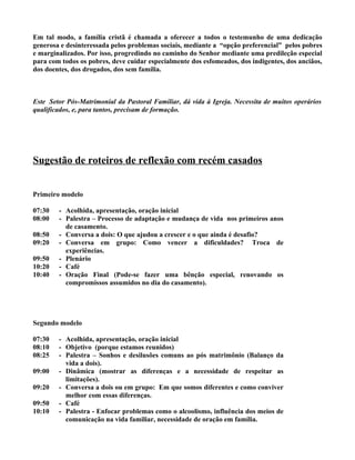 Em tal modo, a família cristã é chamada a oferecer a todos o testemunho de uma dedicação
generosa e desinteressada pelos problemas sociais, mediante a “opção preferencial” pelos pobres
e marginalizados. Por isso, progredindo no caminho do Senhor mediante uma predileção especial
para com todos os pobres, deve cuidar especialmente dos esfomeados, dos indigentes, dos anciãos,
dos doentes, dos drogados, dos sem família.



Este Setor Pós-Matrimonial da Pastoral Familiar, dá vida à Igreja. Necessita de muitos operários
qualificados, e, para tantos, precisam de formação.




Sugestão de roteiros de reflexão com recém casados


Primeiro modelo

07:30   - Acolhida, apresentação, oração inicial
08:00   - Palestra – Processo de adaptação e mudança de vida nos primeiros anos
          de casamento.
08:50   - Conversa a dois: O que ajudou a crescer e o que ainda é desafio?
09:20   - Conversa em grupo: Como vencer a dificuldades? Troca de
          experiências.
09:50   - Plenário
10:20   - Café
10:40   - Oração Final (Pode-se fazer uma bênção especial, renovando os
          compromissos assumidos no dia do casamento).




Segundo modelo

07:30   - Acolhida, apresentação, oração inicial
08:10   - Objetivo (porque estamos reunidos)
08:25   - Palestra – Sonhos e desilusões comuns ao pós matrimônio (Balanço da
          vida a dois).
09:00   - Dinâmica (mostrar as diferenças e a necessidade de respeitar as
          limitações).
09:20   - Conversa a dois ou em grupo: Em que somos diferentes e como conviver
          melhor com essas diferenças.
09:50   - Café
10:10   - Palestra - Enfocar problemas como o alcoolismo, influência dos meios de
          comunicação na vida familiar, necessidade de oração em família.
 