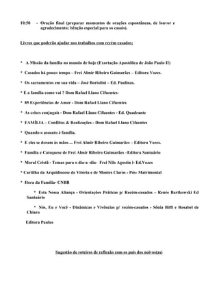 10:50   - Oração final (preparar momentos de orações espontâneas, de louvor e
          agradecimento; bênção especial para os casais).


Livros que poderão ajudar nos trabalhos com recém casados;



* A Missão da família no mundo de hoje (Exortação Apostólica de João Paulo II)

* Casados há pouco tempo – Frei Almir Ribeiro Guimarães – Editora Vozes.

* Os sacramentos em sua vida – José Bortolini – Ed. Paulinas.

* E a família como vai ? Dom Rafael Llano Cifuentes-

* 85 Experiências de Amor - Dom Rafael Llano Cifuentes

* As crises conjugais - Dom Rafael Llano Cifuentes - Ed. Quadrante

* FAMÍLIA – Conflitos & Realizações - Dom Rafael Llano Cifuentes

* Quando o assunto é família.

* E eles se deram às mãos ... Frei Almir Ribeiro Guimarães – Editora Vozes.

* Família e Catequese de Frei Almir Ribeiro Guimarães –Editora Santuário

* Moral Cristã - Temas para o dia-a -dia- Frei Nilo Agostín i- Ed.Vozes

* Cartilha da Arquidiocese de Vitória e de Montes Claros - Pós- Matrimonial

* Hora da Família- CNBB

      * Esta Nossa Aliança - Orientações Práticas p/ Recém-casados – Renée Bartkowski Ed
   Santuário

      * Nós, Eu e Você - Dinâmicas e Vivências p/ recém-casados - Sônia Biffi e Rosabel de
   Chiaro

  Editora Paulus




                   Sugestão de roteiros de reflexão com os pais dos noivos(as)
 