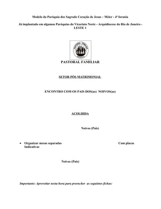 Modelo da Paróquia dos Sagrado Coração de Jesus – Méier - 4ª forania

Já implantado em algumas Paróquias do Vicariato Norte - Arquidiocese do Rio de Janeiro -
                                     LESTE 1




                              PASTORAL FAMILIAR



                             SETOR PÓS MATRIMONIAL



                  ENCONTRO COM OS PAIS DOS(as) NOIVOS(as)




                                      ACOLHIDA



                                               Noivos (Pais)



•   Organizar mesas separadas                                           Com placas
    Indicativas



                               Noivas (Pais)




Importante: Aproveitar nesta hora para preencher as seguintes fichas:
 