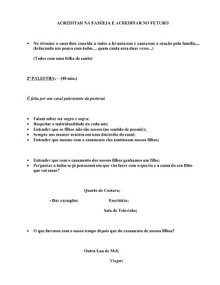 ACREDITAR NA FAMÍLIA É ACREDITAR NO FUTURO



•   No término o sacerdote convida a todos a levantarem e cantarem a oração pela família....
    (brincando um pouco com todos.... quem canta reza duas vezes...)

    (Todos com uma folha de canto)



2º PALESTRA: - (40 min.)



É feita por um casal palestrante da pastoral.



•   Falam sobre ser sogro e sogra;
•   Respeitar a individualidade da cada um;
•   Entender que os filhos não são nossos (no sentido de possuir);
•   Sempre nos manter neutros em uma discórdia do casal;
•   Entender que mesmo com o casamento eles continuam nossos filhos;



•   Entender que com o casamento dos nossos filhos ganhamos um filho;
•   Perguntar a todos se já pensaram em que vão fazer com o quarto e a cama do seu filho
    que vai casar?



                                Quarto de Costura;

            - Dar exemplos:                     Escritório;

                                            Sala de Televisão;



•   O que faremos com o nosso tempo depois que do casamento de nossos filhos?



                                Outra Lua de Mel;

                                                Viajar;
 