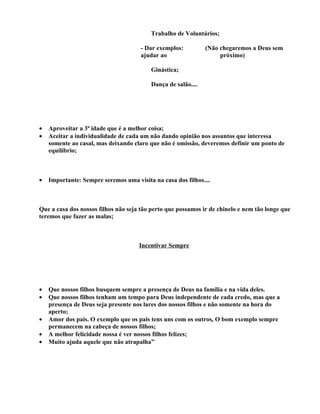 Trabalho de Voluntários;

                                      - Dar exemplos:          (Não chegaremos a Deus sem
                                      ajudar ao                     próximo)

                                          Ginástica;

                                          Dança de salão....




•   Aproveitar a 3ª idade que é a melhor coisa;
•   Aceitar a individualidade de cada um não dando opinião nos assuntos que interessa
    somente ao casal, mas deixando claro que não é omissão, deveremos definir um ponto de
    equilíbrio;



•   Importante: Sempre seremos uma visita na casa dos filhos....



Que a casa dos nossos filhos não seja tão perto que possamos ir de chinelo e nem tão longe que
teremos que fazer as malas;



                                     Incentivar Sempre




•   Que nossos filhos busquem sempre a presença de Deus na família e na vida deles.
•   Que nossos filhos tenham um tempo para Deus independente de cada credo, mas que a
    presença de Deus seja presente nos lares dos nossos filhos e não somente na hora do
    aperto;
•   Amor dos pais. O exemplo que os pais tens uns com os outros, O bom exemplo sempre
    permanecem na cabeça de nossos filhos;
•   A melhor felicidade nossa é ver nossos filhos felizes;
•   Muito ajuda aquele que não atrapalha”
 