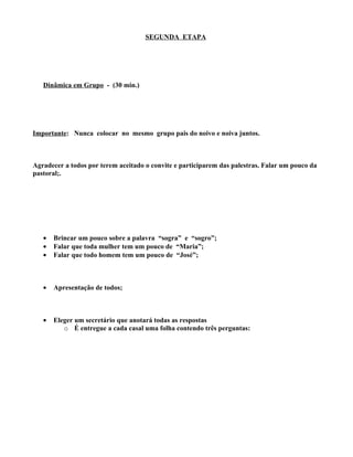 SEGUNDA ETAPA




   Dinâmica em Grupo - (30 min.)




Importante: Nunca colocar no mesmo grupo pais do noivo e noiva juntos.



Agradecer a todos por terem aceitado o convite e participarem das palestras. Falar um pouco da
pastoral;.




   •   Brincar um pouco sobre a palavra “sogra” e “sogro”;
   •   Falar que toda mulher tem um pouco de “Maria”;
   •   Falar que todo homem tem um pouco de “José”;



   •   Apresentação de todos;



   •   Eleger um secretário que anotará todas as respostas
          o É entregue a cada casal uma folha contendo três perguntas:
 