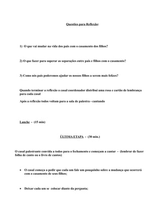 Questões para Reflexão:




   1) O que vai mudar na vida dos pais com o casamento dos filhos?



   2) O que fazer para superar as separações entre pais e filhos com o casamento?



   3) Como nós pais poderemos ajudar os nossos filhos a serem mais felizes?



   Quando terminar a reflexão o casal coordenador distribui uma rosa e cartão de lembrança
   para cada casal

   Após a reflexão todos voltam para a sala de palestra - cantando




   Lanche - (15 min)



                                ÚLTIMA ETAPA - (30 min.)



O casal palestrante convida a todos para o fechamento e começam a cantar - (lembrar de fazer
folha de canto ou o livro de cantos)



   •   O casal começa a pedir que cada um fale um pouquinho sobre a mudança que ocorrerá
       com o casamento de seus filhos;



   •   Deixar cada um se colocar diante da pergunta;
 
