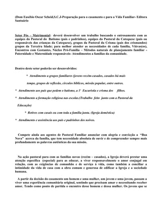 (Dom Eusébio Oscar Scheid,S.C.J-Preparação para o casamento e para a Vida Familiar- Editora
Santuário



Setor Pós – Matrimonial: deverá desenvolver um trabalho buscando o entrosamento com as
equipes da Pastoral do Batismo (pais e padrinhos), equipes da Pastoral da Catequese (pais ou
responsáveis das crianças da Catequese), grupos da Pastoral da Crisma (pais dos crismandos)
grupos da Terceira Idade; para melhor atender as necessidades de cada família, Viúvas(os),
Encontros com Gestantes, Núcleo Pró-Família – Métodos naturais de planejamento familiar -
Paternidade e Maternidade responsáveis- Atendimentos a famílias da comunidade.



Dentro deste setor poderão ser desenvolvidos:

        * Atendimento a grupos familiares (jovens recém-casados, casados há mais

        tempo, grupos de reflexão, círculos bíblicos, missão popular, entre outros.

* Atendimento aos pais que pedem o batismo, a 1ª Eucaristia e crisma dos      filhos.

* Atendimento a formação religiosa nas escolas.(Trabalho feito junto com a Pastoral da

 Educação)

       * Retiros com casais ou com toda a família junta. (Igreja doméstica)

* Atendimento e assistência aos pais e padrinhos dos noivos.



  Compete ainda aos agentes de Pastoral Familiar anunciar com alegria e convicção a “Boa
Nova” acerca da família, que tem necessidade absoluta de ouvir e de compreender sempre mais
profundamente as palavras autênticas da sua missão.



  Na ação pastoral para com as famílias novas (recém – casados), a Igreja deverá prestar uma
atenção específica (especial) para as educar, a viver responsavelmente o amor conjugal em
relação, com as exigências de comunhão e de serviço à vida, como também a conciliar a
intimidade da vida de casa com a obra comum e generosa de edificar a Igreja e a sociedade
humana.

  A partir da decisão do casamento um homem e uma mulher, um jovem e uma jovem, passam a
viver uma experiência comunitária original, sentindo que precisam amar e necessitando receber
amor. Tendo como ponto de partida o encontro desse homem e dessa mulher. Os jovens que se
 