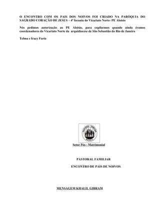 O ENCONTRO COM OS PAIS DOS NOIVOS FOI CRIADO NA PARÓQUIA DO
SAGRADO CORAÇÃO DE JESUS – 4ª forania do Vicariato Norte- PE Aloísio

Nós pedimos autorização ao PE Aloísio, para copilarmos quando ainda éramos
coordenadores do Vicariato Norte da arquidiocese de São Sebastião do Rio de Janeiro

Telma e Iracy Faria




                                   Setor Pós - Matrimonial



                                     PASTORAL FAMILIAR

                                  ENCONTRO DE PAIS DE NOIVOS




                        MENSAGEM KHALIL GIBRAM
 