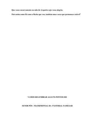 Que vosso encurvamento na mão do Arqueiro seja vossa alegria;

Pois assim como Ele ama a flecha que voa, também ama o arco que permanece estável”




                   VAMOS RELEMBRAR ALGUNS PONTOS DO



            SETOR PÓS - MATRIMONIAL DA PASTORAL FAMILIAR
 