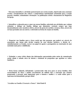 • Devemos intensificar a atividade pastoral junto aos recém-casados, objetivando uma constante
revisão e fortalecimento dos valores e compromissos matrimoniais orientando para a oração
pessoal e familiar, estimulando a formação e as publicações cristãs e documentos do Magistério
da Igreja.



• Intensificar a educação para o amor nas nossas famílias, sobretudo nas atividades que venham
estimular o diálogo em família, diálogo que dimensões: racional, sempre que haja
desentendimento entre membros efetivo, através de gestos de carinho e ternura, físico, através de
serviços prestados uns aos outros; e sobretudo na forma de oração em família.




• Despertar nas famílias para a força social que elas possuem, que poderá ser através de
associações que lutam pelo devido respeito de seus direitos inclusive, o direito de ,
subsidiariamente ao Estado, exercer seu papel de agente e protagonista na construção de uma
sociedade mais justa e solidificada.




• Estimular o senso crítico diante das informações apresentadas pelos meios de comunicação
social, aliada à atitude ativa de boicote e denúncia de programas que agridem os valore
familiares.




• Desta forma cuidando, defendendo e promovendo vida nova para as novas famílias, dom
extraordinário de Deus e melhor investimento do milênio têm a convicção que estamos
preparando o presente mais importante para o homem e mulher e a razão maior para a
esperança da humanidade, porque afinal



“Acreditar na Família é Construir o Futuro” João Paulo II
 