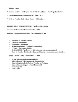Editora Paulus

* Casais a caminho – Ed. Loyola - Pe. José de Souza Primo e Frei Diogo Luis Fuitem.

* Em favor da família – Documentos da CNBB – Nº 3.

* Creio na Família – Luiz Miguel Duarte – Ed. Paulinas.



PUBLICAÇÕES DE INTERESSE DA FAMÍLIA E DA VIDA

da Comissão Nacional da Pastoral Familiar CNPF

Comissão Episcopal Pastoral Para a Vida e a Família- CNBB



   •   Diretório da Pastoral Familiar
   •   Educação para o amor
   •   Diálogo em 4 Dimensões
   •   A Missão da Família Cristã no Mundo de Hoje
   •   I Fórum “ Questões de Bioética
   •   Revista VIDA E FAMÍLIA – revista trimestral com assinatura anual
   •   Hora da Família – Roteiros de reflexão, celebrações e testemunhos para famílias,

  grupos e escolas – Setor Família e Vida – CNBB.

   •   VIDA: O Primeiro direito da cidadania
   •   A Dignidade da Vida Humana e as Biotecnologias
   •   Guia de Implantação da Pastoral Familiar na Paróquia
   •   Guia de Preparação para a Vida Matrimonial
   •   Casos Especiais
   •   Visão Global
 