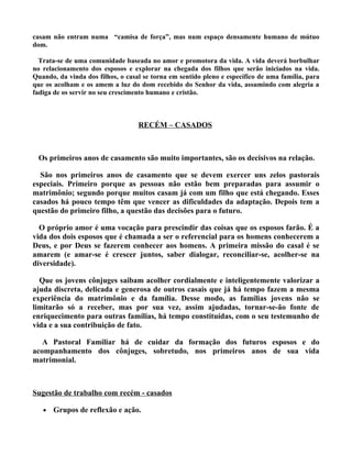 casam não entram numa “camisa de força”, mas num espaço densamente humano de mútuo
dom.

  Trata-se de uma comunidade baseada no amor e promotora da vida. A vida deverá borbulhar
no relacionamento dos esposos e explorar na chegada dos filhos que serão iniciados na vida.
Quando, da vinda dos filhos, o casal se torna em sentido pleno e específico de uma família, para
que os acolham e os amem a luz do dom recebido do Senhor da vida, assumindo com alegria a
fadiga de os servir no seu crescimento humano e cristão.



                                   RECÉM – CASADOS



 Os primeiros anos de casamento são muito importantes, são os decisivos na relação.

  São nos primeiros anos de casamento que se devem exercer uns zelos pastorais
especiais. Primeiro porque as pessoas não estão bem preparadas para assumir o
matrimônio; segundo porque muitos casam já com um filho que está chegando. Esses
casados há pouco tempo têm que vencer as dificuldades da adaptação. Depois tem a
questão do primeiro filho, a questão das decisões para o futuro.

  O próprio amor é uma vocação para prescindir das coisas que os esposos farão. É a
vida dos dois esposos que é chamada a ser o referencial para os homens conhecerem a
Deus, e por Deus se fazerem conhecer aos homens. A primeira missão do casal é se
amarem (e amar-se é crescer juntos, saber dialogar, reconciliar-se, acolher-se na
diversidade).

  Que os jovens cônjuges saibam acolher cordialmente e inteligentemente valorizar a
ajuda discreta, delicada e generosa de outros casais que já há tempo fazem a mesma
experiência do matrimônio e da família. Desse modo, as famílias jovens não se
limitarão só a receber, mas por sua vez, assim ajudadas, tornar-se-ão fonte de
enriquecimento para outras famílias, há tempo constituídas, com o seu testemunho de
vida e a sua contribuição de fato.

   A Pastoral Familiar há de cuidar da formação dos futuros esposos e do
acompanhamento dos cônjuges, sobretudo, nos primeiros anos de sua vida
matrimonial.



Sugestão de trabalho com recém - casados

   •   Grupos de reflexão e ação.
 