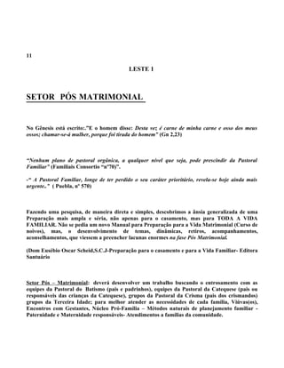 11

                                           LESTE 1



SETOR PÓS MATRIMONIAL


No Gênesis está escrito:.”E o homem disse: Desta vez é carne de minha carne e osso dos meus
ossos; chamar-se-á mulher, porque foi tirada do homem” (Gn 2,23)



“Nenhum plano de pastoral orgânica, a qualquer nível que seja, pode prescindir da Pastoral
Familiar” (Familiais Consortio “nº70)”.

-“ A Pastoral Familiar, longe de ter perdido o seu caráter prioritário, revela-se hoje ainda mais
urgente..” ( Puebla, nº 570)



Fazendo uma pesquisa, de maneira direta e simples, descobrimos a ânsia generalizada de uma
Preparação mais ampla e séria, não apenas para o casamento, mas para TODA A VIDA
FAMILIAR. Não se pedia um novo Manual para Preparação para a Vida Matrimonial (Curso de
noivos), mas, o desenvolvimento de temas, dinâmicas, retiros, acompanhamentos,
aconselhamentos, que viessem a preencher lacunas enormes na fase Pós Matrimonial.

(Dom Eusébio Oscar Scheid,S.C.J-Preparação para o casamento e para a Vida Familiar- Editora
Santuário



Setor Pós – Matrimonial: deverá desenvolver um trabalho buscando o entrosamento com as
equipes da Pastoral do Batismo (pais e padrinhos), equipes da Pastoral da Catequese (pais ou
responsáveis das crianças da Catequese), grupos da Pastoral da Crisma (pais dos crismandos)
grupos da Terceira Idade; para melhor atender as necessidades de cada família, Viúvas(os),
Encontros com Gestantes, Núcleo Pró-Família – Métodos naturais de planejamento familiar -
Paternidade e Maternidade responsáveis- Atendimentos a famílias da comunidade.
 