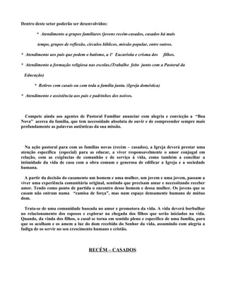 Dentro deste setor poderão ser desenvolvidos:

        * Atendimento a grupos familiares (jovens recém-casados, casados há mais

        tempo, grupos de reflexão, círculos bíblicos, missão popular, entre outros.

* Atendimento aos pais que pedem o batismo, a 1ª Eucaristia e crisma dos      filhos.

* Atendimento a formação religiosa nas escolas.(Trabalho feito junto com a Pastoral da

 Educação)

       * Retiros com casais ou com toda a família junta. (Igreja doméstica)

* Atendimento e assistência aos pais e padrinhos dos noivos.



  Compete ainda aos agentes de Pastoral Familiar anunciar com alegria e convicção a “Boa
Nova” acerca da família, que tem necessidade absoluta de ouvir e de compreender sempre mais
profundamente as palavras autênticas da sua missão.



  Na ação pastoral para com as famílias novas (recém – casados), a Igreja deverá prestar uma
atenção específica (especial) para as educar, a viver responsavelmente o amor conjugal em
relação, com as exigências de comunhão e de serviço à vida, como também a conciliar a
intimidade da vida de casa com a obra comum e generosa de edificar a Igreja e a sociedade
humana.

  A partir da decisão do casamento um homem e uma mulher, um jovem e uma jovem, passam a
viver uma experiência comunitária original, sentindo que precisam amar e necessitando receber
amor. Tendo como ponto de partida o encontro desse homem e dessa mulher. Os jovens que se
casam não entram numa “camisa de força”, mas num espaço densamente humano de mútuo
dom.

  Trata-se de uma comunidade baseada no amor e promotora da vida. A vida deverá borbulhar
no relacionamento dos esposos e explorar na chegada dos filhos que serão iniciados na vida.
Quando, da vinda dos filhos, o casal se torna em sentido pleno e específico de uma família, para
que os acolham e os amem a luz do dom recebido do Senhor da vida, assumindo com alegria a
fadiga de os servir no seu crescimento humano e cristão.



                                    RECÉM – CASADOS
 