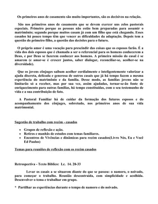 Os primeiros anos de casamento são muito importantes, são os decisivos na relação.

  São nos primeiros anos de casamento que se devem exercer uns zelos pastorais
especiais. Primeiro porque as pessoas não estão bem preparadas para assumir o
matrimônio; segundo porque muitos casam já com um filho que está chegando. Esses
casados há pouco tempo têm que vencer as dificuldades da adaptação. Depois tem a
questão do primeiro filho, a questão das decisões para o futuro.

  O próprio amor é uma vocação para prescindir das coisas que os esposos farão. É a
vida dos dois esposos que é chamada a ser o referencial para os homens conhecerem a
Deus, e por Deus se fazerem conhecer aos homens. A primeira missão do casal é se
amarem (e amar-se é crescer juntos, saber dialogar, reconciliar-se, acolher-se na
diversidade).

  Que os jovens cônjuges saibam acolher cordialmente e inteligentemente valorizar a
ajuda discreta, delicada e generosa de outros casais que já há tempo fazem a mesma
experiência do matrimônio e da família. Desse modo, as famílias jovens não se
limitarão só a receber, mas por sua vez, assim ajudadas, tornar-se-ão fonte de
enriquecimento para outras famílias, há tempo constituídas, com o seu testemunho de
vida e a sua contribuição de fato.

   A Pastoral Familiar há de cuidar da formação dos futuros esposos e do
acompanhamento dos cônjuges, sobretudo, nos primeiros anos de sua vida
matrimonial.



Sugestão de trabalho com recém - casados

   •   Grupos de reflexão e ação.
   •   Retiros e manhãs de estudos com temas familiares.
   •   Encontros de Vivências e dinâmicas para recém casados(Livro Nós, Eu e Você
       Ed Paulus)

Temas para reuniões de reflexão com os recém casados



Retrospectiva - Texto Bíblico: Lc. 14. 28-33

       Levar os casais a se situarem diante do que se passou: o namoro, o noivado,
para começar o trabalho. Reunião descontraída, com simplicidade e acolhida.
Desenvolver o tema e trabalhar em grupo.

* Partilhar as experiências durante o tempo de namoro e do noivado.
 