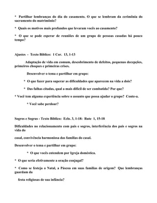 * Partilhar lembranças do dia do casamento. O que se lembram da cerimônia do
sacramento do matrimônio?

* Quais os motivos mais profundos que levaram vocês ao casamento?

* O que se pode esperar de reuniões de um grupo de pessoas casadas há pouco
tempo?



Ajustes - Texto Bíblico: 1 Cor. 13, 1-13

      Adaptação de vida em comum, descobrimento de defeitos, pequenas decepções,
primeiros choques e primeiras crises.

        Desenvolver o tema e partilhar em grupo:

      * O que fazer para superar as dificuldades que aparecem na vida a dois?

      * Das falhas citadas, qual a mais difícil de ser combatida? Por que?

* Você tem alguma experiência sobre o assunto que possa ajudar o grupo? Conte-a.

        * Você sabe perdoar?



Sogros e Sogras - Texto Bíblico: Eclo. 3, 1-18: Rute 1, 15-18

Dificuldades no relacionamento com pais e sogros, interferência dos pais e sogros na
vida do

casal, convivência harmoniosa das famílias do casal.

Desenvolver o tema e partilhar em grupo:

        * O que vocês entendem por Igreja doméstica.

* O que seria efetivamente a oração conjugal?

* Como se festeja o Natal, a Páscoa em suas famílias de origem? Que lembranças
guardam da

  festa religiosas de sua infância?
 