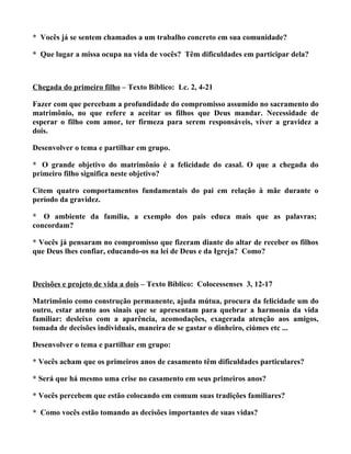 * Vocês já se sentem chamados a um trabalho concreto em sua comunidade?

* Que lugar a missa ocupa na vida de vocês? Têm dificuldades em participar dela?



Chegada do primeiro filho – Texto Bíblico: Lc. 2, 4-21

Fazer com que percebam a profundidade do compromisso assumido no sacramento do
matrimônio, no que refere a aceitar os filhos que Deus mandar. Necessidade de
esperar o filho com amor, ter firmeza para serem responsáveis, viver a gravidez a
dois.

Desenvolver o tema e partilhar em grupo.

* O grande objetivo do matrimônio é a felicidade do casal. O que a chegada do
primeiro filho significa neste objetivo?

Citem quatro comportamentos fundamentais do pai em relação à mãe durante o
período da gravidez.

* O ambiente da família, a exemplo dos pais educa mais que as palavras;
concordam?

* Vocês já pensaram no compromisso que fizeram diante do altar de receber os filhos
que Deus lhes confiar, educando-os na lei de Deus e da Igreja? Como?



Decisões e projeto de vida a dois – Texto Bíblico: Colocessenses 3, 12-17

Matrimônio como construção permanente, ajuda mútua, procura da felicidade um do
outro, estar atento aos sinais que se apresentam para quebrar a harmonia da vida
familiar: desleixo com a aparência, acomodações, exagerada atenção aos amigos,
tomada de decisões individuais, maneira de se gastar o dinheiro, ciúmes etc ...

Desenvolver o tema e partilhar em grupo:

* Vocês acham que os primeiros anos de casamento têm dificuldades particulares?

* Será que há mesmo uma crise no casamento em seus primeiros anos?

* Vocês percebem que estão colocando em comum suas tradições familiares?

* Como vocês estão tomando as decisões importantes de suas vidas?
 