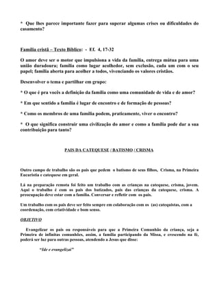 * Que lhes parece importante fazer para superar algumas crises ou dificuldades do
casamento?



Família cristã – Texto Bíblico: - Ef. 4, 17-32

O amor deve ser o motor que impulsiona a vida da família, entrega mútua para uma
união duradoura; família como lugar acolhedor, sem exclusão, cada um com o seu
papel; família aberta para acolher a todos, vivenciando os valores cristãos.

Desenvolver o tema e partilhar em grupo:

* O que é pra vocês a definição da família como uma comunidade de vida e de amor?

* Em que sentido a família é lugar de encontro e de formação de pessoas?

* Como os membros de uma família podem, praticamente, viver o encontro?

* O que significa construir uma civilização do amor e como a família pode dar a sua
contribuição para tanto?



                       PAIS DA CATEQUESE / BATISMO / CRISMA



Outro campo de trabalho são os pais que pedem o batismo de seus filhos, Crisma, na Primeira
Eucaristia e catequese em geral.

Lá na preparação remota foi feito um trabalho com as crianças na catequese, crisma, jovem.
Aqui o trabalho é com os pais dos batizados, pais das crianças da catequese, crisma. A
preocupação deve estar com a família. Conversar e refletir com os pais.

Um trabalho com os pais deve ser feito sempre em colaboração com os (as) catequistas, com a
coordenação, com criatividade e bom senso.

OBJETIVO

   Evangelizar os pais ou responsáveis para que a Primeira Comunhão da criança, seja a
Primeira de infinitas comunhões, assim, a família participando da Missa, e crescendo na fé,
poderá ser luz para outras pessoas, atendendo a Jesus que disse:

          “Ide e evangelizai”
 