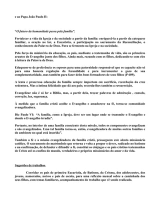 e ao Papa João Paulo II:



“O futuro da humanidade passa pela família”.

Fortalecer a vida da Igreja e da sociedade a partir da família: enriquecê-la a partir da catequese
familiar, a oração no lar, a Eucaristia, a participação no sacramento da Reconciliação, o
conhecimento da Palavra de Deus. Para se fermento na Igreja e na sociedade.

Pela força do ministério da educação, os pais, mediante o testemunho de vida, são os primeiros
arautos do Evangelho junto dos filhos. Ainda mais, rezando com os filhos, dedicando-se com eles
à leitura da Palavra de Deus.

Eduquem-se de preferência os esposos para uma paternidade responsável que os capacite não só
para uma honesta regulação da fecundidade e para incrementar o gozo de sua
complementaridade, mas também para fazer deles bons formadores de seus filhos (P 609).

A lenta e prazerosa educação da família sempre importam em sacrifício, recordação da cruz
redentora. Mas a íntima felicidade que dá aos pais; recorda-lhes também a ressurreição.

Evangelizar não é só ler a Bíblia, mas, a partir dela, trocar palavras de admiração , consolo,
correção, luz, segurança.

À medida que a família cristã acolhe o Evangelho e amadurece na fé, torna-se comunidade
evangelizadora.

Diz Paulo VI: “A família, como a Igreja, deve ser um lugar onde se transmite o Evangelho e
donde o Evangelho irradia”.

Portanto, no interior de uma família consciente desta missão, todos os componentes evangelizam
e são evangelizados. Uma tal família torna-se, então, evangelizadora de muitas outras famílias e
do ambiente no qual está inserida”.

Também a fé e a missão evangelizadora da família cristã, prosseguem este alento missionário
católico. O sacramento do matrimônio que retorna e volta a propor o dever, radicado no batismo
e na confirmação, de defender e difundir a fé, constitui os cônjuges e os pais cristãos testemunhas
de Cristo até os confins do mundo, verdadeiros e próprios missionários do amor e da vida.



Sugestões de trabalhos.

         Convidar os pais de primeira Eucaristia, de Batismo, da Crisma, dos adolescentes, dos
jovens, namorados, noivos e pais de escola, para uma reflexão mensal sobre a caminhada dos
seus filhos, com temas familiares, acompanhamento do trabalho que vê sendo realizado.
 