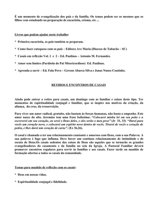 É um momento de evangelização dos pais e da família. Os temas podem ser os mesmos que os
filhos vem estudando na preparação de eucaristia, crisma, etc ...



Livros que podem ajudar neste trabalho:

* Primeira eucaristia, os pais também se preparam.

* Como fazer catequese com os pais – Editora Ave Maria (Diocese de Tubarão – SC)

* Casais em reflexão Vol. 1 e 2 – Ed. Paulinas – Antonio M. Fernandes.

* Amor sem limites (Parábola do Pai Misericordioso) Ed. Paulinas.

* Aprenda a ouvir – Ed. Fala Povo – Gerson Abarca Silva e Jonas Nunes Coutinho.



                            RETIROS E ENCONTROS DE CASAIS



Ainda pode entrar o retiro para casais, um domingo com as famílias e coisas deste tipo. Ter
momentos de espiritualidade conjugal e familiar, que se inspire nos motivos da criação, da
aliança, da cruz, da ressurreição.

Para viver um amor radical, gratuito, não bastam às forças humanas, não basta o empenho. Este
amor nasce do alto. Jeremias tem uma frase belíssima: “Colocarei minha lei em seu peito e a
escreverei em seu coração, eu serei o Deus deles, e eles serão o meu povo” (Jr 31, 33) “Darei para
vocês um coração novo, e colocarei um espírito novo dentro de vocês. Tirarei de vocês o coração de
pedra, e lhes darei um coração de carne”. (Ez 36,26).

O casal é chamado a ter um relacionamento constante e amoroso com Deus, com a sua Palavra. A
sua palavra é fogo que inflama. Deve haver um contínuo relacionamento de intimidade e de
escuta de Deus.Os casais sedentos das coisas de Deus são aqueles que se tornarão os grandes
evangelizadores do casamento e da família no seio da Igreja. A Pastoral Familiar deverá
promover encontros regulares para servir às famílias e aos casais. Fazer tarde ou manhãs de
formação abertas a todos os casais da comunidade.



Temas para manhãs de reflexão com os casais:

* Deus em nossas vidas.

* Espiritualidade conjugal e fidelidade.
 