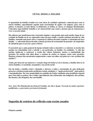 VIÚVOS, IDOSOS E ISOLADOS



O apostolado da família irradiar-se-á com obras de caridade espiritual e material para com as
outras famílias, especialmente aqueles mais necessitados de ajuda e de amparo, para com os
pobres, os doentes, os mais idosos, os deficientes, os órfãos, as viúvas, os cônjuges abandonados.
Colocamos aqui também trabalho a ser desenvolvido com casais e pessoas que já começaram a
viver a terceira idade.

Há culturas que manifestam uma veneração singular e um grande amor pelo ancião: longe de ser
excluído da família ou de ser suportado como um peso inútil, o ancião continua inserido na vida
familiar, tomando nela parte ativa e responsável, embora devendo respeitar a autonomia da nova
família – e, sobretudo desenvolvendo a missão preciosa de testemunha do passado e de inspirador
de sabedoria para os jovens e para o futuro.

É necessário que a ação pastoral da Igreja estimule todos a descobrir e a valorizar as tarefas dos
anciãos na comunidade civil e eclesial, e, em particular, na família. Na realidade, “a vida dos
anciãos ajuda-nos a esclarecer a escala dos valores humanos; mostra a continuidade das
gerações. Os anciãos têm além disso, o carisma de encher os espaços vazios entre gerações.
Quantas crianças têm encontrado compreensão e amor nos olhos, nas palavras e nos carinhos dos
anciãos!”.

Assim, por força da sua natureza e vocação, longe de fechar-se em si mesma, a família abre-se às
outras famílias e à sociedade, assumindo a sua tarefa social.

Em tal modo, a família cristã é chamada a oferecer a todos o testemunho de uma dedicação
generosa e desinteressada pelos problemas sociais, mediante a “opção preferencial” pelos pobres
e marginalizados. Por isso, progredindo no caminho do Senhor mediante uma predileção especial
para com todos os pobres, deve cuidar especialmente dos esfomeados, dos indigentes, dos anciãos,
dos doentes, dos drogados, dos sem família.



Este Setor Pós-Matrimonial da Pastoral Familiar, dá vida à Igreja. Necessita de muitos operários
qualificados, e, para tantos, precisam de formação.




Sugestão de roteiros de reflexão com recém casados


Primeiro modelo
 