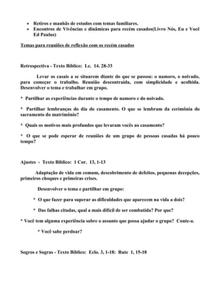 •   Retiros e manhãs de estudos com temas familiares.
   •   Encontros de Vivências e dinâmicas para recém casados(Livro Nós, Eu e Você
       Ed Paulus)

Temas para reuniões de reflexão com os recém casados



Retrospectiva - Texto Bíblico: Lc. 14. 28-33

       Levar os casais a se situarem diante do que se passou: o namoro, o noivado,
para começar o trabalho. Reunião descontraída, com simplicidade e acolhida.
Desenvolver o tema e trabalhar em grupo.

* Partilhar as experiências durante o tempo de namoro e do noivado.

* Partilhar lembranças do dia do casamento. O que se lembram da cerimônia do
sacramento do matrimônio?

* Quais os motivos mais profundos que levaram vocês ao casamento?

* O que se pode esperar de reuniões de um grupo de pessoas casadas há pouco
tempo?



Ajustes - Texto Bíblico: 1 Cor. 13, 1-13

      Adaptação de vida em comum, descobrimento de defeitos, pequenas decepções,
primeiros choques e primeiras crises.

         Desenvolver o tema e partilhar em grupo:

       * O que fazer para superar as dificuldades que aparecem na vida a dois?

       * Das falhas citadas, qual a mais difícil de ser combatida? Por que?

* Você tem alguma experiência sobre o assunto que possa ajudar o grupo? Conte-a.

         * Você sabe perdoar?



Sogros e Sogras - Texto Bíblico: Eclo. 3, 1-18: Rute 1, 15-18
 