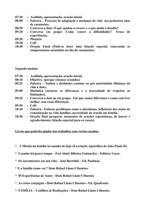 07:30   - Acolhida, apresentação, oração inicial
08:00   - Palestra – Processo de adaptação e mudança de vida nos primeiros anos
          de casamento.
08:50   - Conversa a dois: O que ajudou a crescer e o que ainda é desafio?
09:20   - Conversa em grupo: Como vencer a dificuldades? Troca de
          experiências.
09:50   - Plenário
10:20   - Café
10:40   - Oração Final (Pode-se fazer uma bênção especial, renovando os
          compromissos assumidos no dia do casamento).




Segundo modelo

07:30   - Acolhida, apresentação, oração inicial
08:10   - Objetivo (porque estamos reunidos)
08:25   - Palestra – Sonhos e desilusões comuns ao pós matrimônio (Balanço da
          vida a dois).
09:00   - Dinâmica (mostrar as diferenças e a necessidade de respeitar as
          limitações).
09:20   - Conversa a dois ou em grupo: Em que somos diferentes e como conviver
          melhor com essas diferenças.
09:50   - Café
10:10   - Palestra - Enfocar problemas como o alcoolismo, influência dos meios de
          comunicação na vida familiar, necessidade de oração em família.
10:50   - Oração final (preparar momentos de orações espontâneas, de louvor e
          agradecimento; bênção especial para os casais).


Livros que poderão ajudar nos trabalhos com recém casados;



* A Missão da família no mundo de hoje (Exortação Apostólica de João Paulo II)

* Casados há pouco tempo – Frei Almir Ribeiro Guimarães – Editora Vozes.

* Os sacramentos em sua vida – José Bortolini – Ed. Paulinas.

* E a família como vai ? Dom Rafael Llano Cifuentes-

* 85 Experiências de Amor - Dom Rafael Llano Cifuentes

* As crises conjugais - Dom Rafael Llano Cifuentes - Ed. Quadrante

* FAMÍLIA – Conflitos & Realizações - Dom Rafael Llano Cifuentes
 