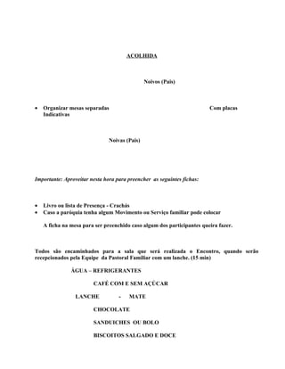 ACOLHIDA



                                               Noivos (Pais)



•   Organizar mesas separadas                                           Com placas
    Indicativas



                               Noivas (Pais)




Importante: Aproveitar nesta hora para preencher as seguintes fichas:



•   Livro ou lista de Presença - Crachás
•   Caso a paróquia tenha algum Movimento ou Serviço familiar pode colocar

    A ficha na mesa para ser preenchido caso algum dos participantes queira fazer.



Todos são encaminhados para a sala que será realizada o Encontro, quando serão
recepcionados pela Equipe da Pastoral Familiar com um lanche. (15 min)

               ÁGUA – REFRIGERANTES

                        CAFÉ COM E SEM AÇÚCAR

                 LANCHE            -   MATE

                        CHOCOLATE

                        SANDUICHES OU BOLO

                        BISCOITOS SALGADO E DOCE
 