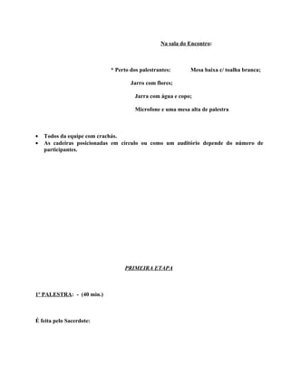 Na sala do Encontro:



                           * Perto dos palestrantes:      Mesa baixa c/ toalha branca;

                                   Jarro com flores;

                                     Jarra com água e copo;

                                     Microfone e uma mesa alta de palestra



•   Todos da equipe com crachás.
•   As cadeiras posicionadas em círculo ou como um auditório depende do número de
    participantes.




                                PRIMEIRA ETAPA



1º PALESTRA: - (40 min.)



É feita pelo Sacerdote:
 