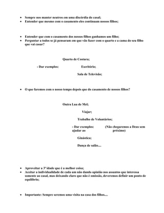•   Sempre nos manter neutros em uma discórdia do casal;
•   Entender que mesmo com o casamento eles continuam nossos filhos;



•   Entender que com o casamento dos nossos filhos ganhamos um filho;
•   Perguntar a todos se já pensaram em que vão fazer com o quarto e a cama do seu filho
    que vai casar?



                               Quarto de Costura;

            - Dar exemplos:                 Escritório;

                                          Sala de Televisão;



•   O que faremos com o nosso tempo depois que do casamento de nossos filhos?



                               Outra Lua de Mel;

                                             Viajar;

                                          Trabalho de Voluntários;

                                      - Dar exemplos:          (Não chegaremos a Deus sem
                                      ajudar ao                     próximo)

                                          Ginástica;

                                          Dança de salão....




•   Aproveitar a 3ª idade que é a melhor coisa;
•   Aceitar a individualidade de cada um não dando opinião nos assuntos que interessa
    somente ao casal, mas deixando claro que não é omissão, deveremos definir um ponto de
    equilíbrio;



•   Importante: Sempre seremos uma visita na casa dos filhos....
 